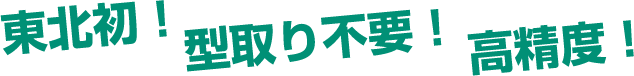東北初!型取り不要!高精度!
