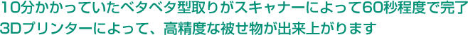 10分かかっていたベタベタ型取りがスキャナーによって60秒程度で完了 3Dプリンターによって、高精度な被せ物が出来上がります